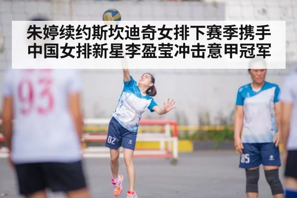 朱婷续约斯坎迪奇女排下赛季携手中国女排新星李盈莹冲击意甲冠军