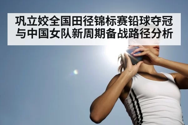 巩立姣全国田径锦标赛铅球夺冠与中国女队新周期备战路径分析